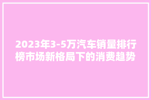 2023年3-5万汽车销量排行榜市场新格局下的消费趋势