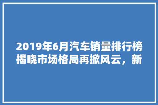 2019年6月汽车销量排行榜揭晓市场格局再掀风云，新能源汽车表现抢眼  第1张