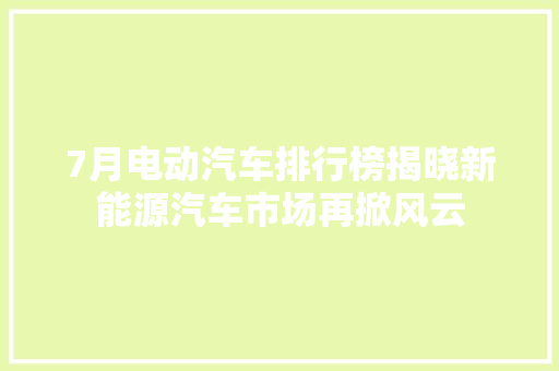 7月电动汽车排行榜揭晓新能源汽车市场再掀风云