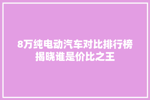 8万纯电动汽车对比排行榜揭晓谁是价比之王