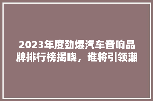 2023年度劲爆汽车音响品牌排行榜揭晓，谁将引领潮流