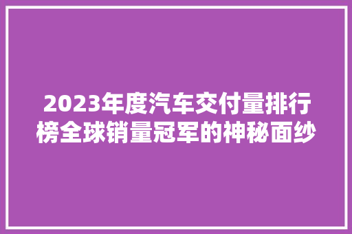 2023年度汽车交付量排行榜全球销量冠军的神秘面纱