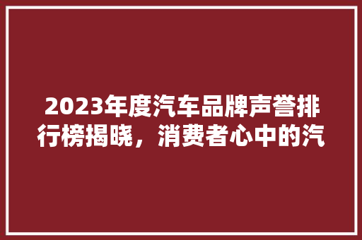 2023年度汽车品牌声誉排行榜揭晓，消费者心中的汽车典范