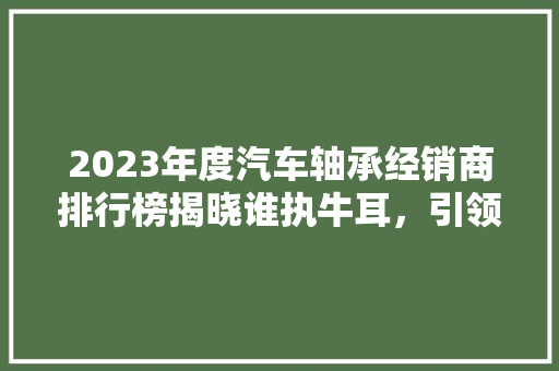 2023年度汽车轴承经销商排行榜揭晓谁执牛耳，引领行业风向