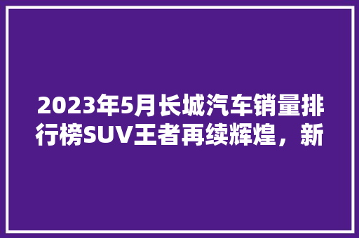 2023年5月长城汽车销量排行榜SUV王者再续辉煌，新能源车型崛起  第1张
