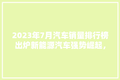 2023年7月汽车销量排行榜出炉新能源汽车强势崛起，合资品牌稳居前列  第1张