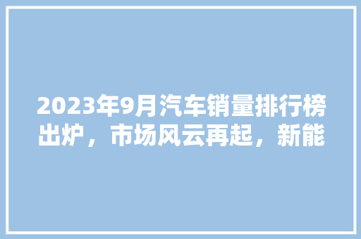 2023年9月汽车销量排行榜出炉，市场风云再起，新能源汽车崛起成趋势  第1张