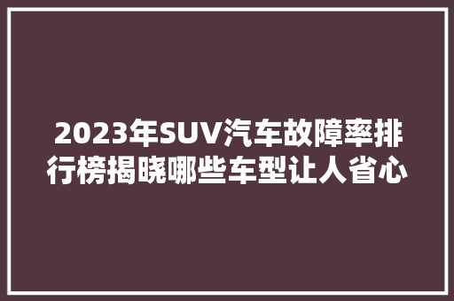 2023年SUV汽车故障率排行榜揭晓哪些车型让人省心，哪些让人头疼