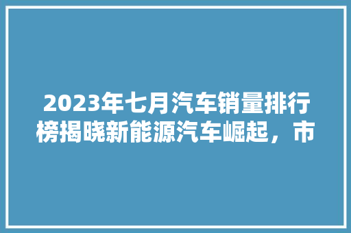 2023年七月汽车销量排行榜揭晓新能源汽车崛起，市场格局再洗牌  第1张