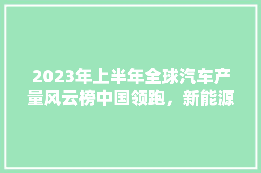 2023年上半年全球汽车产量风云榜中国领跑，新能源汽车崛起