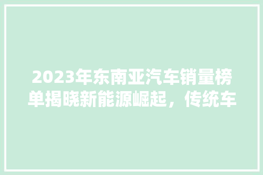 2023年东南亚汽车销量榜单揭晓新能源崛起，传统车企再战江湖