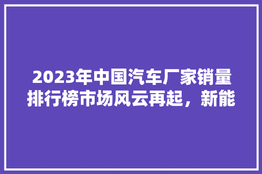 2023年中国汽车厂家销量排行榜市场风云再起,新能源汽车崭露头角 第1张 2023年中国汽车厂家销量排行榜市场风云再起,新能源汽车崭露头角 第1张