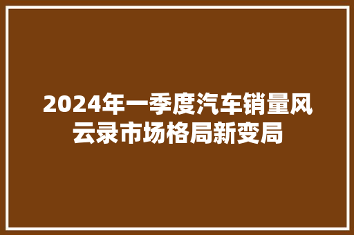 2024年一季度汽车销量风云录市场格局新变局