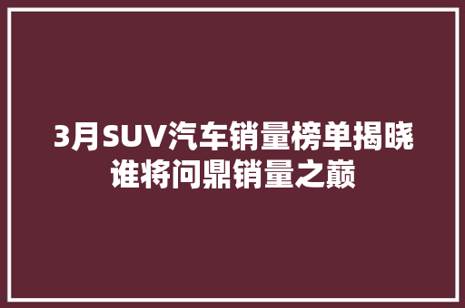 3月SUV汽车销量榜单揭晓谁将问鼎销量之巅