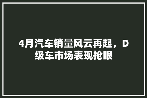 4月汽车销量风云再起，D级车市场表现抢眼