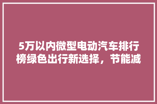 5万以内微型电动汽车排行榜绿色出行新选择，节能减排新潮流