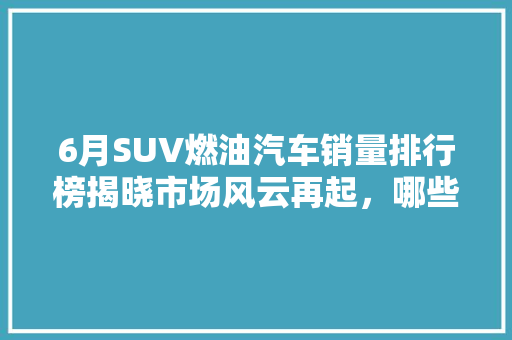 6月SUV燃油汽车销量排行榜揭晓市场风云再起，哪些车型脱颖而出