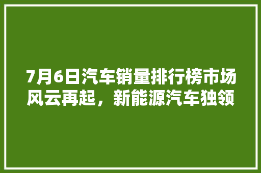 7月6日汽车销量排行榜市场风云再起，新能源汽车独领风骚
