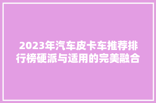 2023年汽车皮卡车推荐排行榜硬派与适用的完美融合