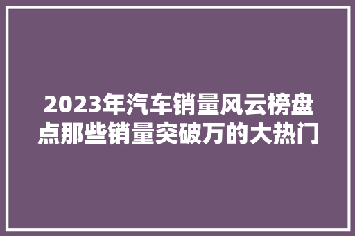 2023年汽车销量风云榜盘点那些销量突破万的大热门