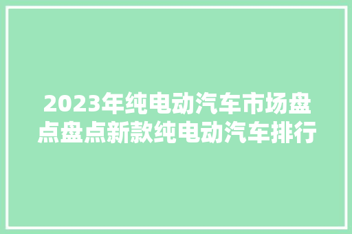 2023年纯电动汽车市场盘点盘点新款纯电动汽车排行榜及价格