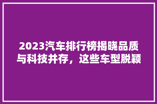 2023汽车排行榜揭晓品质与科技并存，这些车型脱颖而出！