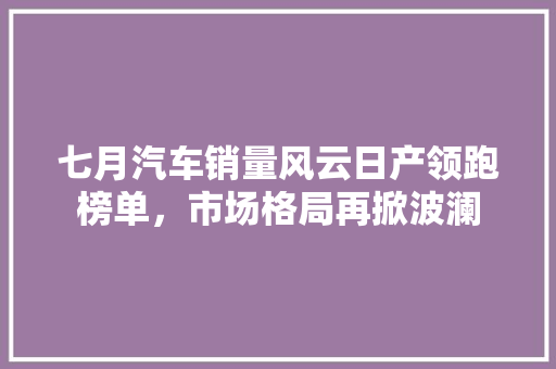 七月汽车销量风云日产领跑榜单，市场格局再掀波澜