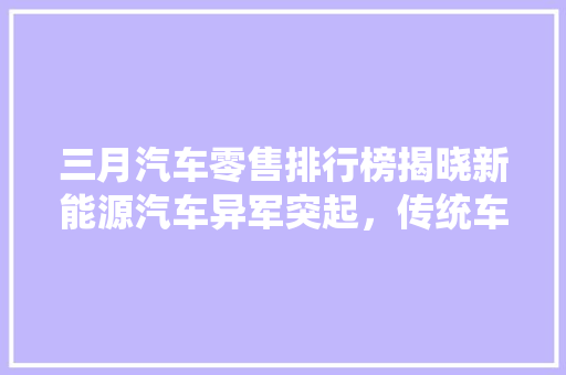 三月汽车零售排行榜揭晓新能源汽车异军突起，传统车企面临挑战