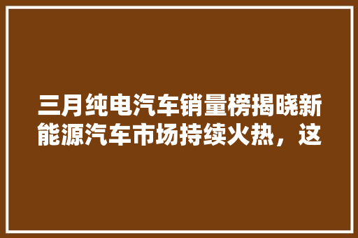 三月纯电汽车销量榜揭晓新能源汽车市场持续火热，这些品牌脱颖而出