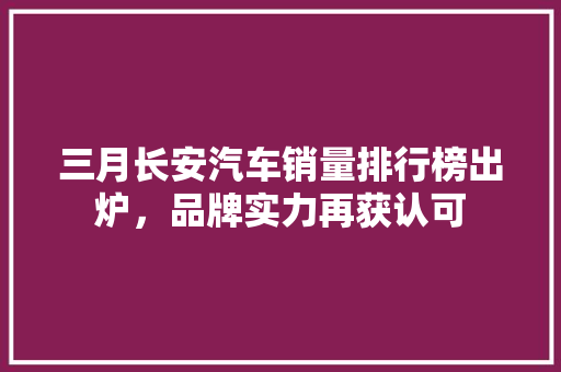 三月长安汽车销量排行榜出炉，品牌实力再获认可