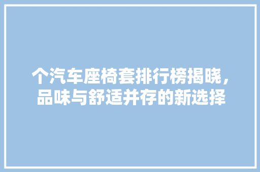 个汽车座椅套排行榜揭晓，品味与舒适并存的新选择
