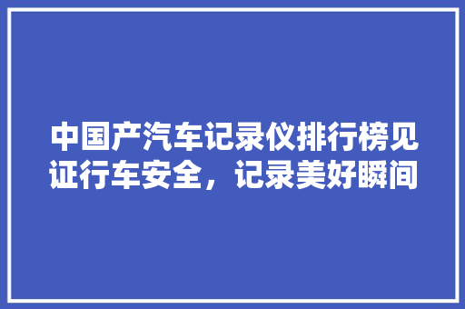 中国产汽车记录仪排行榜见证行车安全，记录美好瞬间
