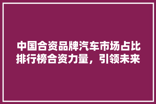 中国合资品牌汽车市场占比排行榜合资力量，引领未来