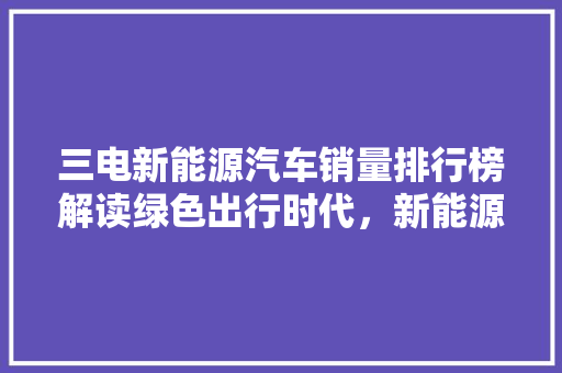 三电新能源汽车销量排行榜解读绿色出行时代，新能源汽车市场崛起
