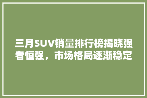 三月SUV销量排行榜揭晓强者恒强，市场格局逐渐稳定