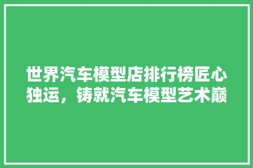 世界汽车模型店排行榜匠心独运，铸就汽车模型艺术巅峰