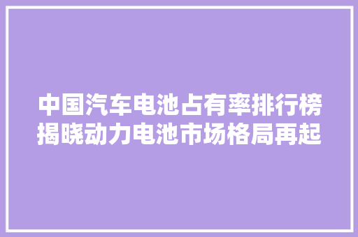 中国汽车电池占有率排行榜揭晓动力电池市场格局再起波澜