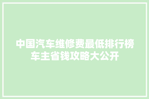 中国汽车维修费最低排行榜车主省钱攻略大公开