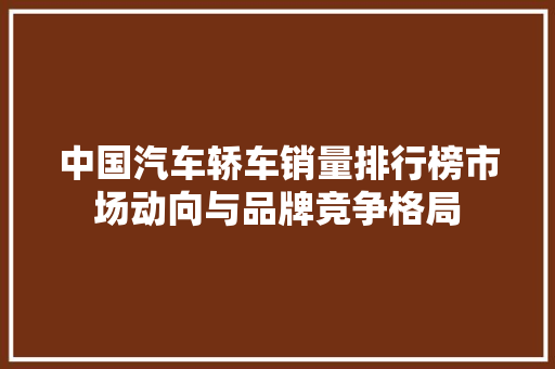 中国汽车轿车销量排行榜市场动向与品牌竞争格局