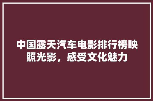 中国露天汽车电影排行榜映照光影，感受文化魅力
