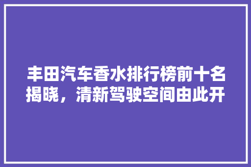丰田汽车香水排行榜前十名揭晓，清新驾驶空间由此开启