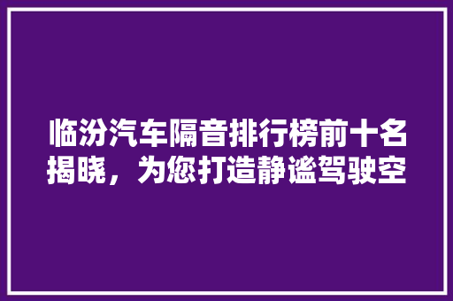 临汾汽车隔音排行榜前十名揭晓，为您打造静谧驾驶空间