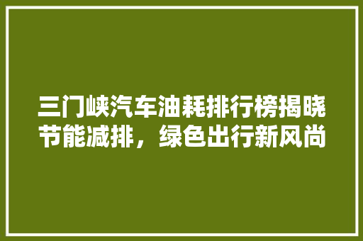 三门峡汽车油耗排行榜揭晓节能减排，绿色出行新风尚  第1张