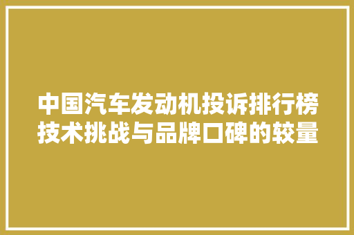 中国汽车发动机投诉排行榜技术挑战与品牌口碑的较量