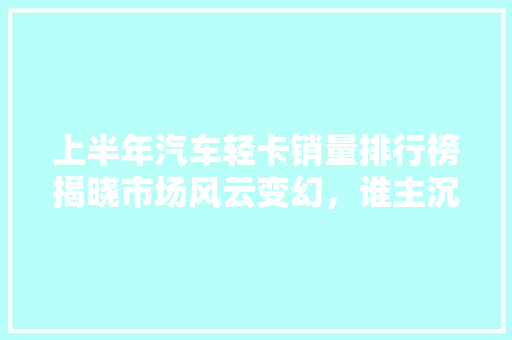 上半年汽车轻卡销量排行榜揭晓市场风云变幻，谁主沉浮