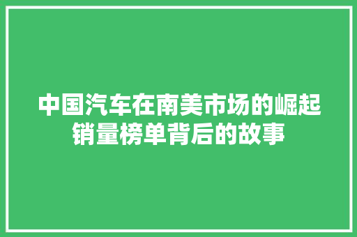 中国汽车在南美市场的崛起销量榜单背后的故事