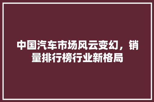 中国汽车市场风云变幻，销量排行榜行业新格局