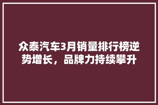 众泰汽车3月销量排行榜逆势增长，品牌力持续攀升