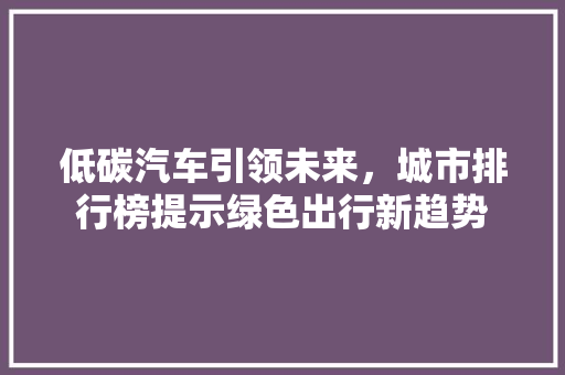 低碳汽车引领未来，城市排行榜提示绿色出行新趋势