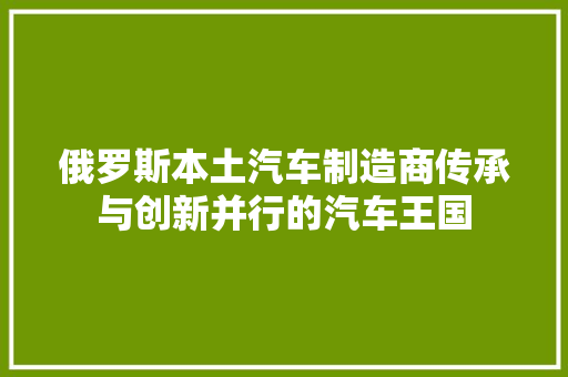 俄罗斯本土汽车制造商传承与创新并行的汽车王国